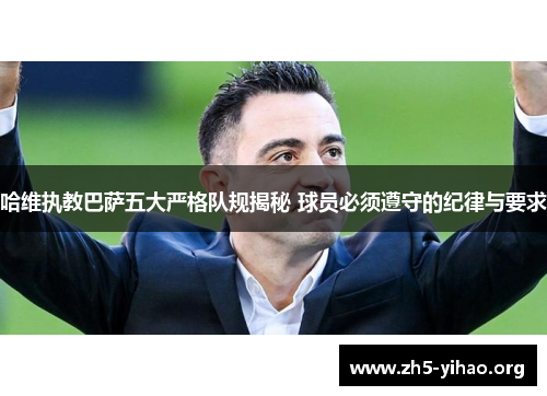 哈维执教巴萨五大严格队规揭秘 球员必须遵守的纪律与要求