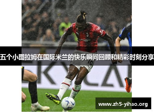 五个小图拉姆在国际米兰的快乐瞬间回顾和精彩时刻分享