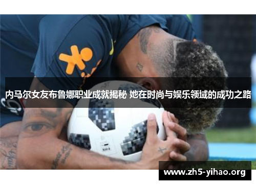 内马尔女友布鲁娜职业成就揭秘 她在时尚与娱乐领域的成功之路