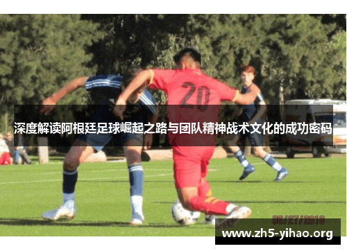 深度解读阿根廷足球崛起之路与团队精神战术文化的成功密码