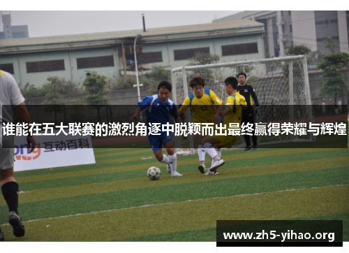 谁能在五大联赛的激烈角逐中脱颖而出最终赢得荣耀与辉煌