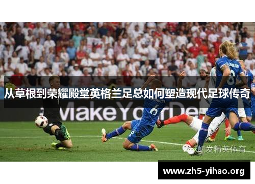 从草根到荣耀殿堂英格兰足总如何塑造现代足球传奇