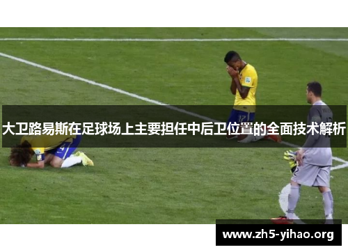 大卫路易斯在足球场上主要担任中后卫位置的全面技术解析