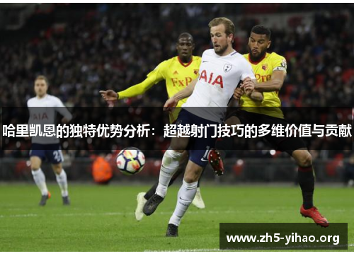 哈里凯恩的独特优势分析：超越射门技巧的多维价值与贡献