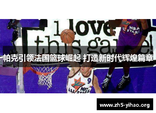 帕克引领法国篮球崛起 打造新时代辉煌篇章